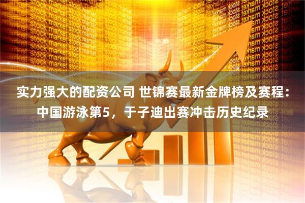 实力强大的配资公司 世锦赛最新金牌榜及赛程：中国游泳第5，于子迪出赛冲击历史纪录