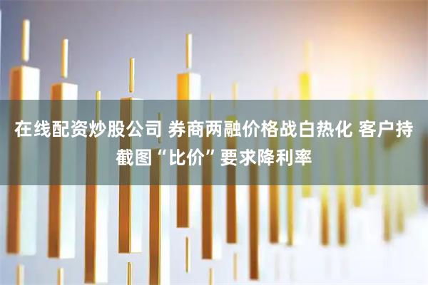 在线配资炒股公司 券商两融价格战白热化 客户持截图“比价”要求降利率