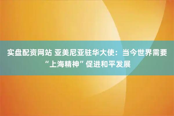 实盘配资网站 亚美尼亚驻华大使：当今世界需要“上海精神”促进和平发展