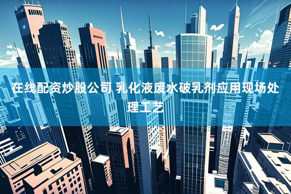 在线配资炒股公司 乳化液废水破乳剂应用现场处理工艺