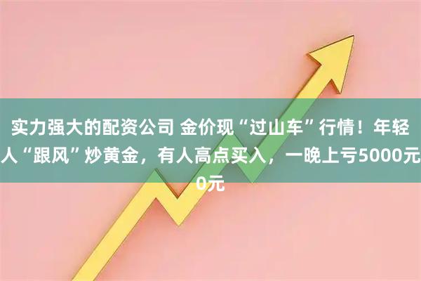 实力强大的配资公司 金价现“过山车”行情！年轻人“跟风”炒黄金，有人高点买入，一晚上亏5000元