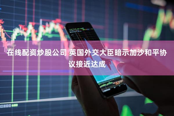 在线配资炒股公司 英国外交大臣暗示加沙和平协议接近达成