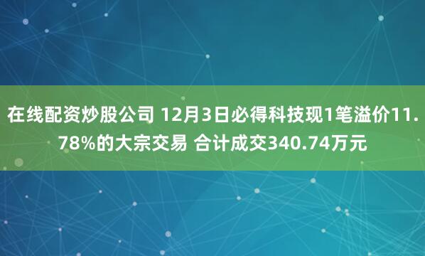 在线配资炒股公司 12月3日必得科技现1笔溢价11.78%的大宗交易 合计成交340.74万元