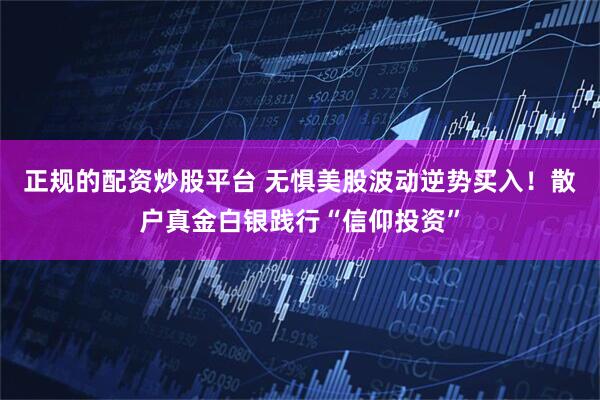 正规的配资炒股平台 无惧美股波动逆势买入！散户真金白银践行“信仰投资”