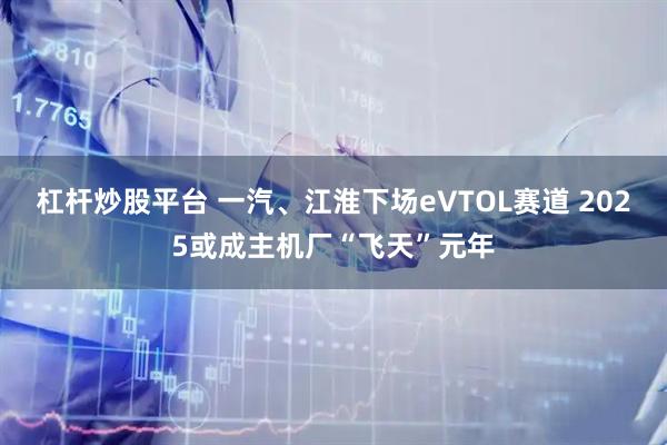 杠杆炒股平台 一汽、江淮下场eVTOL赛道 2025或成主机厂“飞天”元年