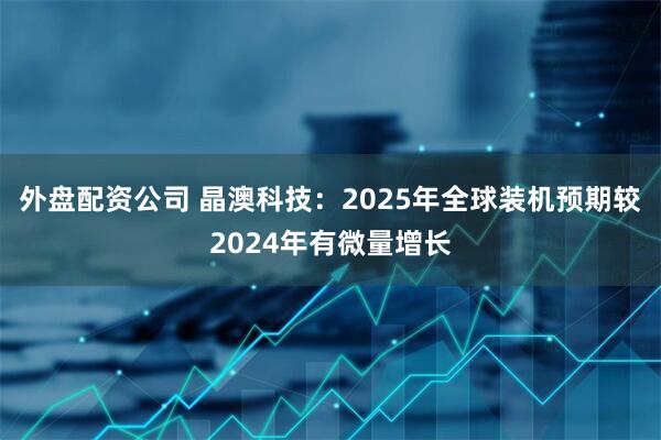 外盘配资公司 晶澳科技：2025年全球装机预期较2024年有微量增长