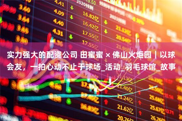 实力强大的配资公司 田蜜蜜 × 佛山火炬园｜以球会友，一拍心动不止于球场_活动_羽毛球馆_故事