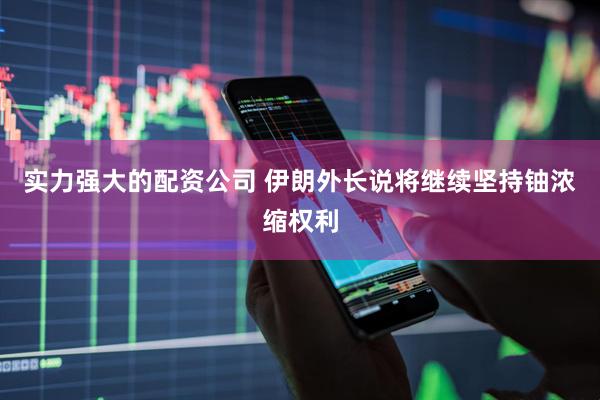 实力强大的配资公司 伊朗外长说将继续坚持铀浓缩权利