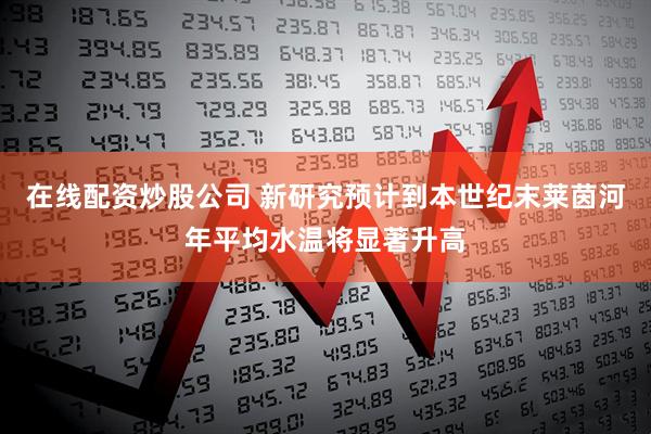 在线配资炒股公司 新研究预计到本世纪末莱茵河年平均水温将显著升高