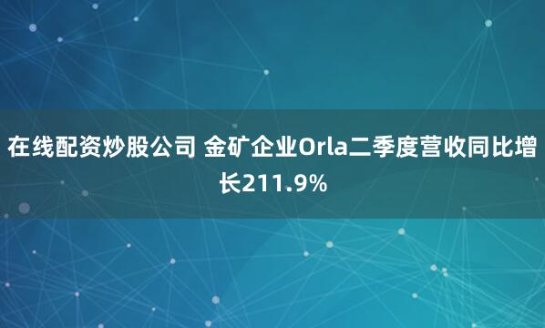 在线配资炒股公司 金矿企业Orla二季度营收同比增长211.9%