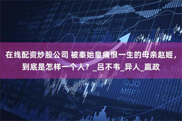 在线配资炒股公司 被秦始皇痛恨一生的母亲赵姬，到底是怎样一个人？_吕不韦_异人_嬴政