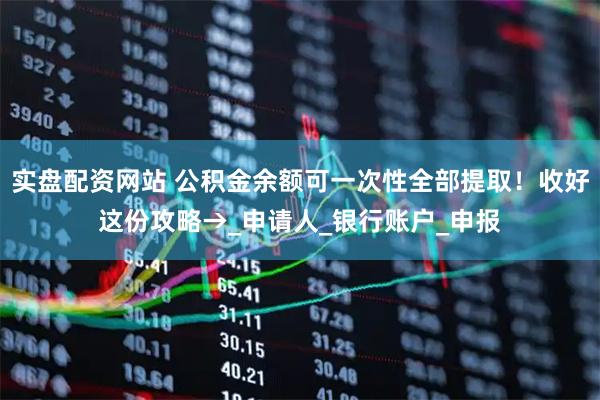 实盘配资网站 公积金余额可一次性全部提取！收好这份攻略→_申请人_银行账户_申报