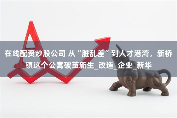 在线配资炒股公司 从“脏乱差”到人才港湾，新桥镇这个公寓破茧新生_改造_企业_新华